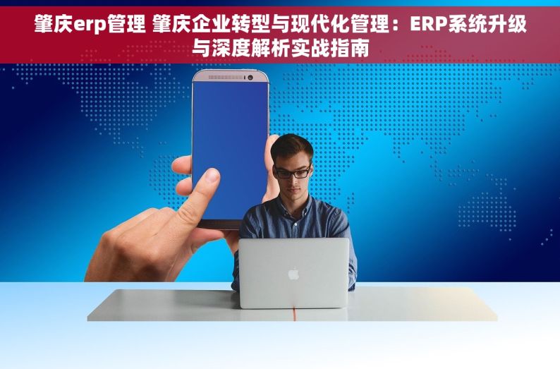 肇庆erp管理 肇庆企业转型与现代化管理：ERP系统升级与深度解析实战指南