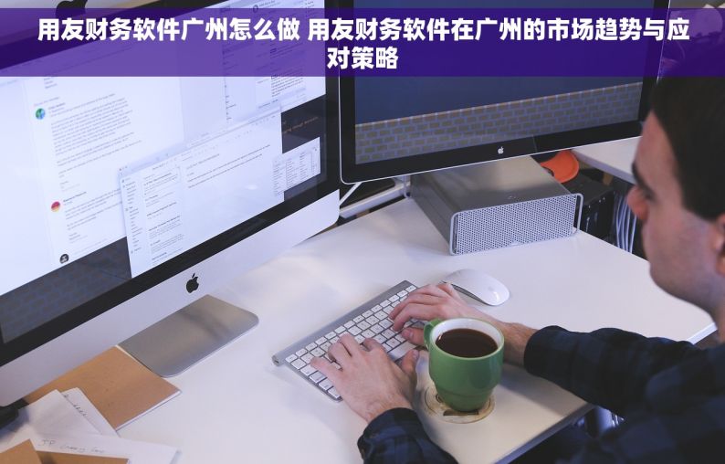 用友财务软件广州怎么做 用友财务软件在广州的市场趋势与应对策略