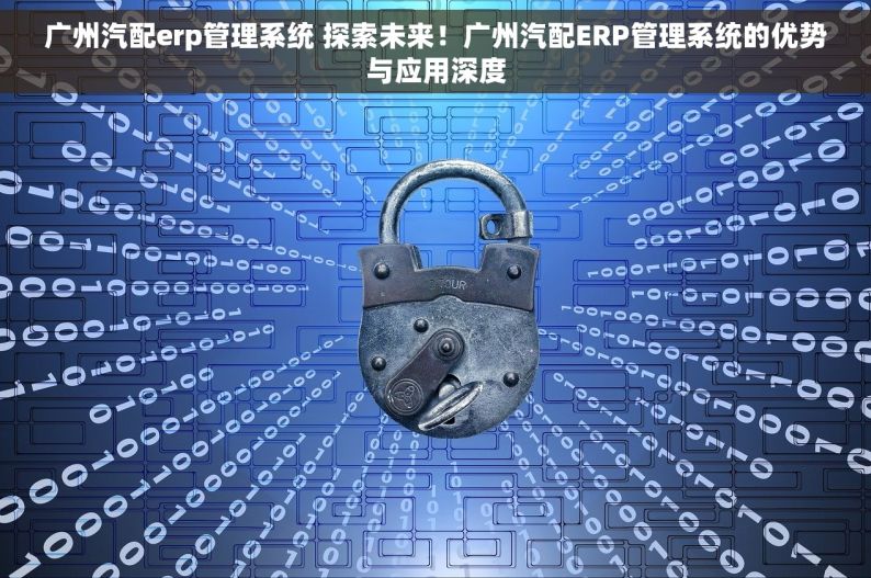 广州汽配erp管理系统 探索未来！广州汽配ERP管理系统的优势与应用深度