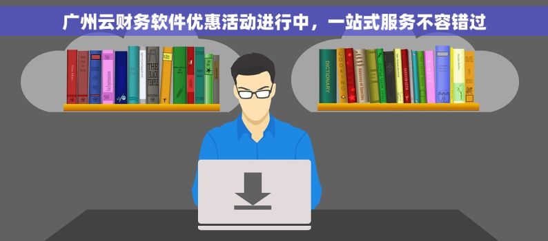 广州云财务软件优惠活动进行中，一站式服务不容错过