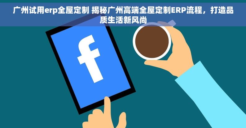 广州试用erp全屋定制 揭秘广州高端全屋定制ERP流程，打造品质生活新风尚