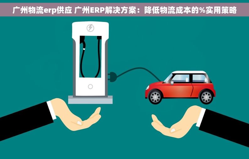 广州物流erp供应 广州ERP解决方案：降低物流成本的%实用策略