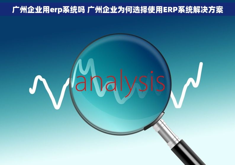 广州企业用erp系统吗 广州企业为何选择使用ERP系统解决方案