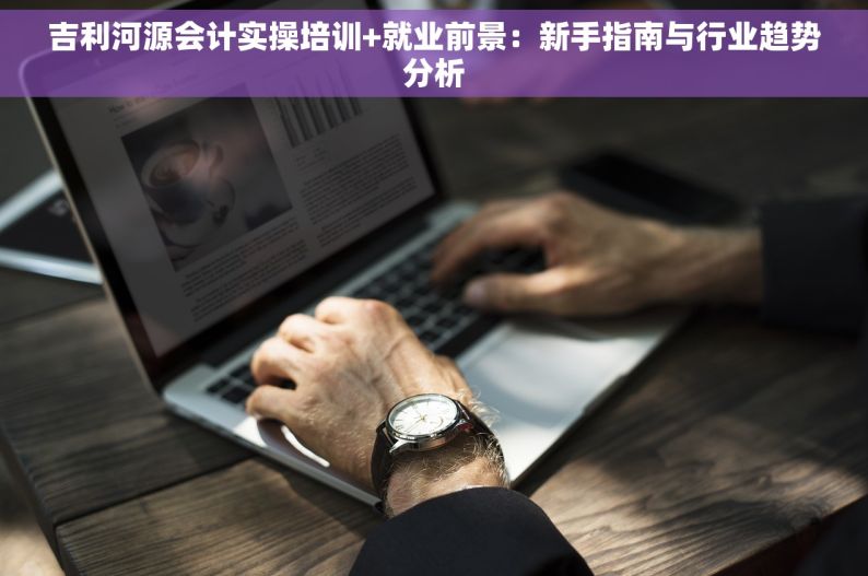 吉利河源会计实操培训+就业前景：新手指南与行业趋势分析