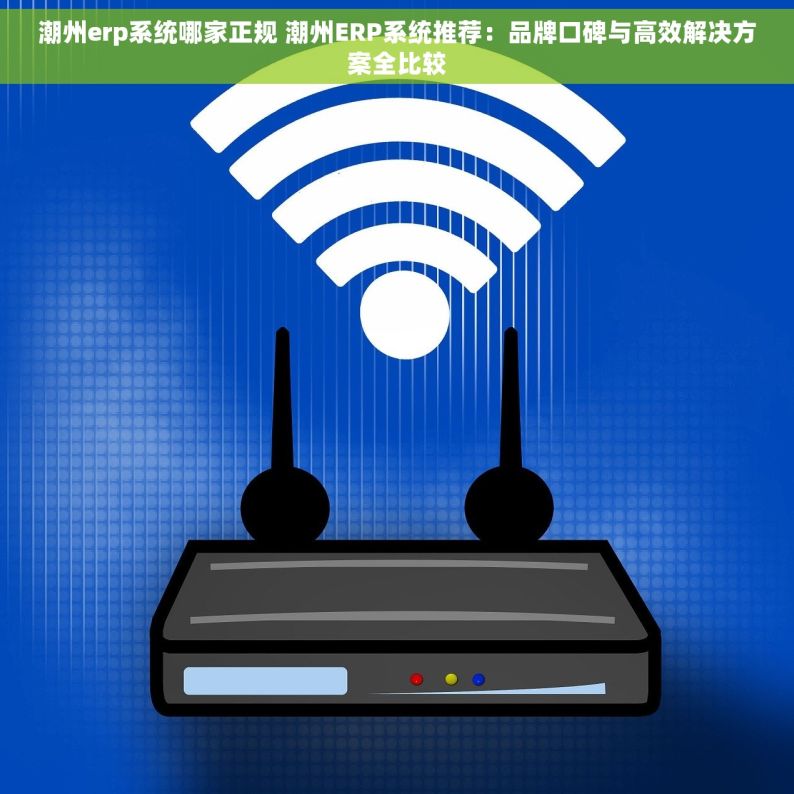 潮州erp系统哪家正规 潮州ERP系统推荐：品牌口碑与高效解决方案全比较