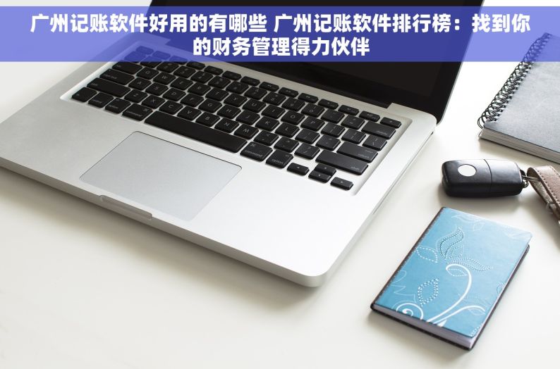 广州记账软件好用的有哪些 广州记账软件排行榜：找到你的财务管理得力伙伴