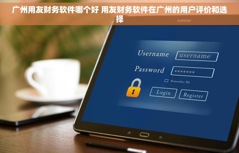 广州用友财务软件哪个好 用友财务软件在广州的用户评价和选择