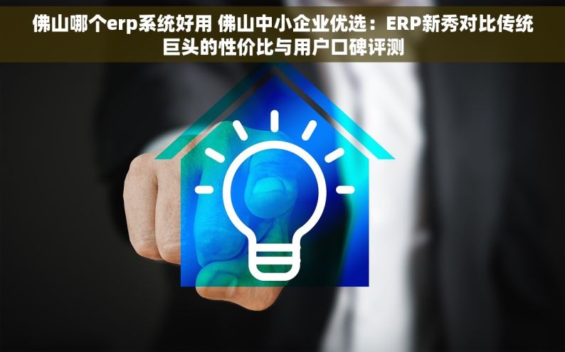 佛山哪个erp系统好用 佛山中小企业优选：ERP新秀对比传统巨头的性价比与用户口碑评测