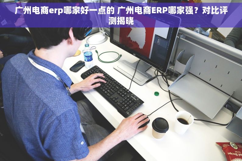 广州电商erp哪家好一点的 广州电商ERP哪家强？对比评测揭晓