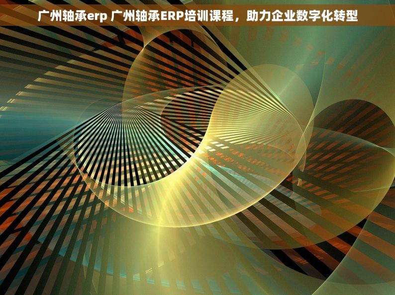 广州轴承erp 广州轴承ERP培训课程，助力企业数字化转型