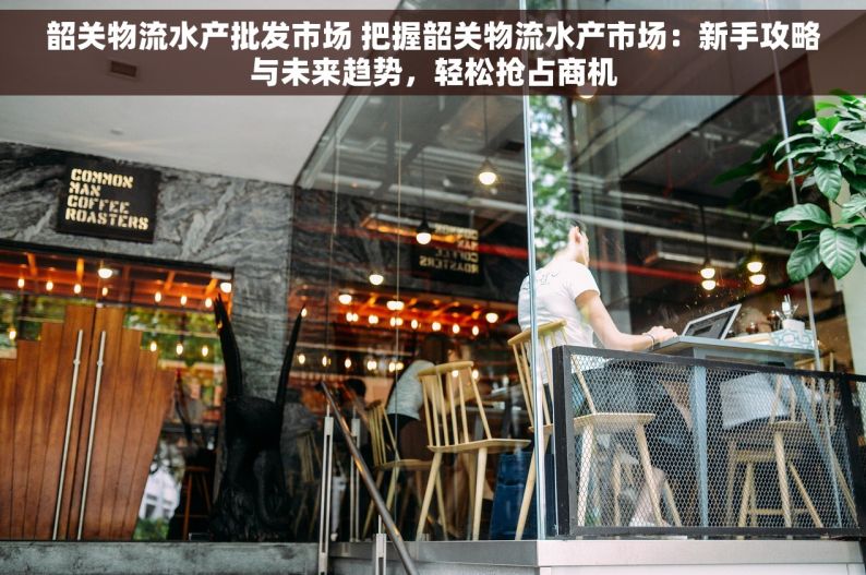 韶关物流水产批发市场 把握韶关物流水产市场：新手攻略与未来趋势，轻松抢占商机