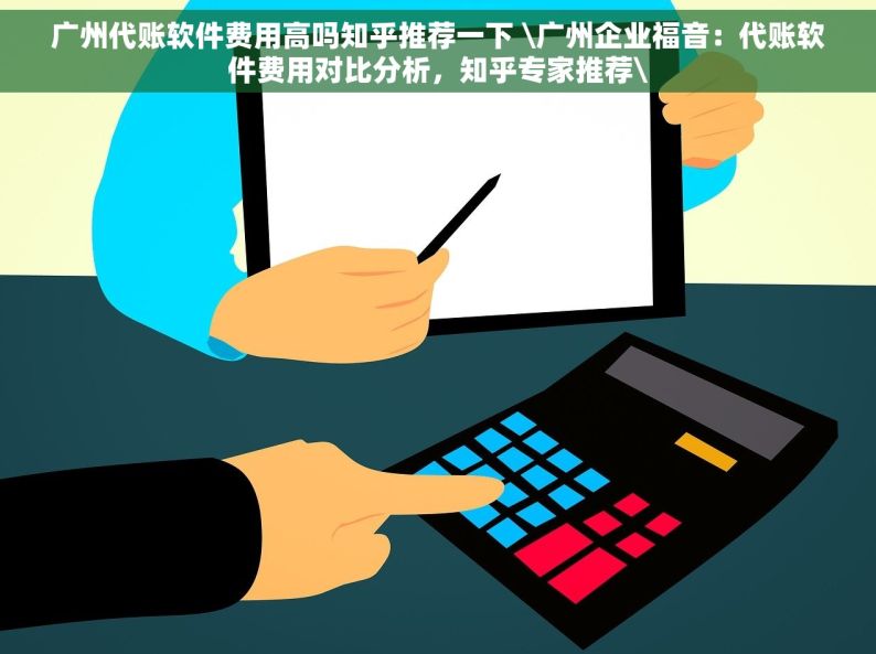 广州代账软件费用高吗知乎推荐一下 \广州企业福音：代账软件费用对比分析，知乎专家推荐\