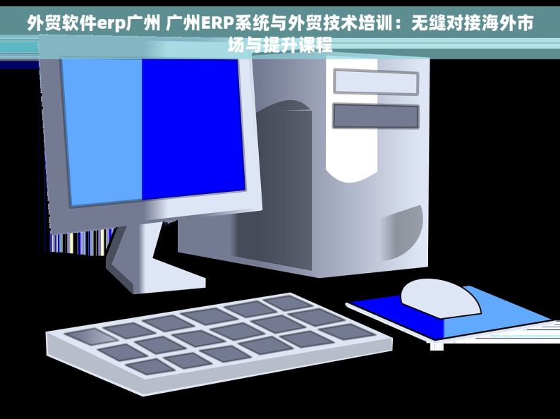 外贸软件erp广州 广州ERP系统与外贸技术培训：无缝对接海外市场与提升课程