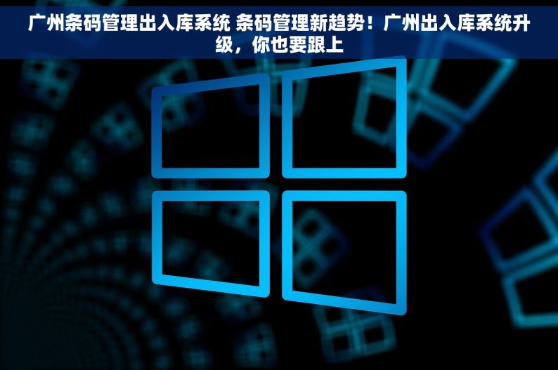广州条码管理出入库系统 条码管理新趋势！广州出入库系统升级，你也要跟上
