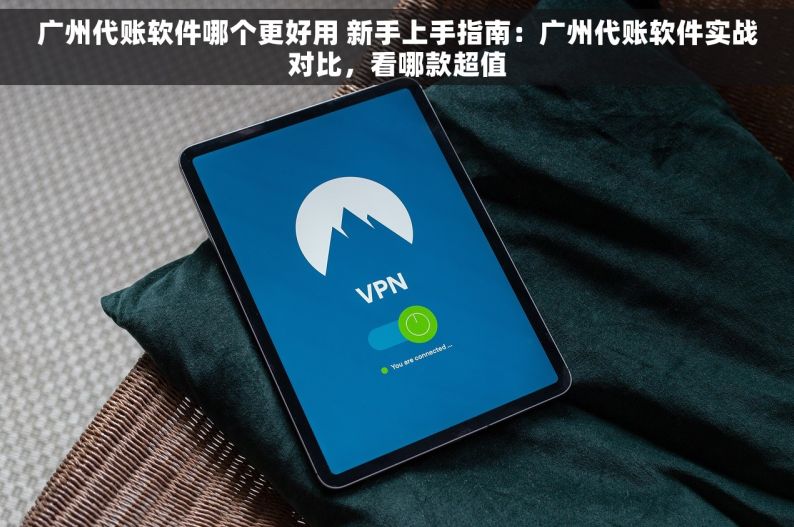广州代账软件哪个更好用 新手上手指南：广州代账软件实战对比，看哪款超值