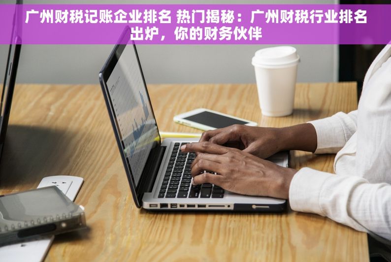 广州财税记账企业排名 热门揭秘：广州财税行业排名出炉，你的财务伙伴