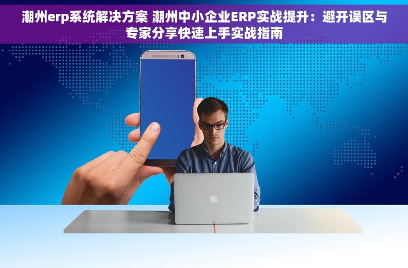 潮州erp系统解决方案 潮州中小企业ERP实战提升：避开误区与专家分享快速上手实战指南