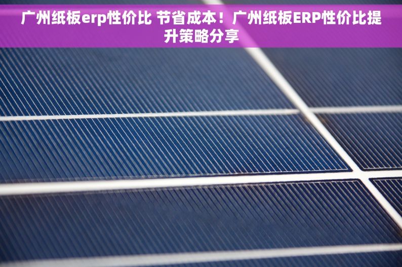 广州纸板erp性价比 节省成本！广州纸板ERP性价比提升策略分享