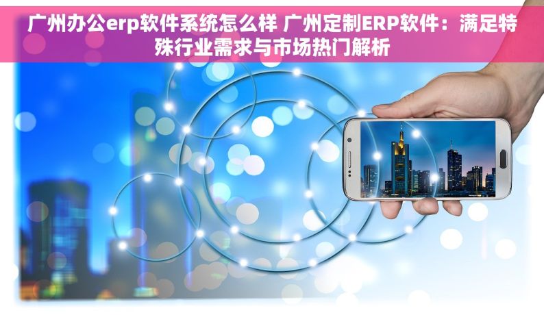 广州办公erp软件系统怎么样 广州定制ERP软件：满足特殊行业需求与市场热门解析