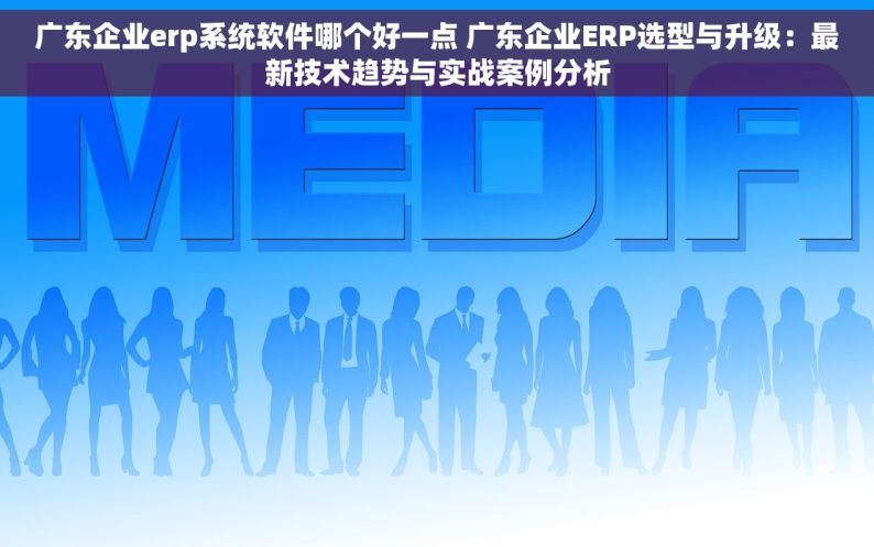 广东企业erp系统软件哪个好一点 广东企业ERP选型与升级：最新技术趋势与实战案例分析