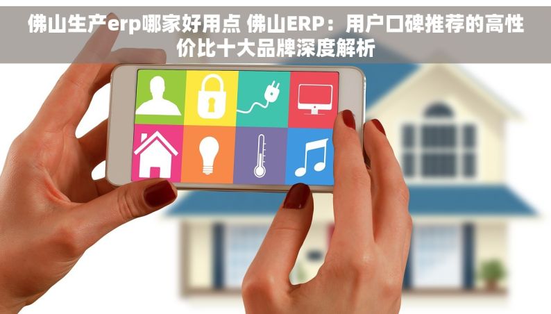 佛山生产erp哪家好用点 佛山ERP：用户口碑推荐的高性价比十大品牌深度解析