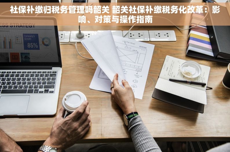 社保补缴归税务管理吗韶关 韶关社保补缴税务化改革：影响、对策与操作指南