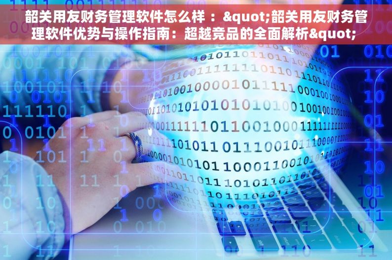 韶关用友财务管理软件怎么样 ："韶关用友财务管理软件优势与操作指南：超越竞品的全面解析" 