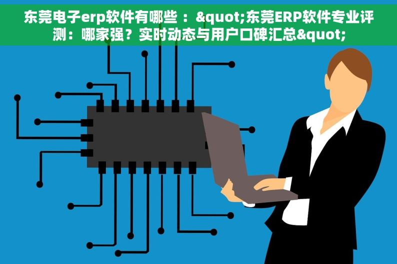 东莞电子erp软件有哪些 ："东莞ERP软件专业评测：哪家强？实时动态与用户口碑汇总"