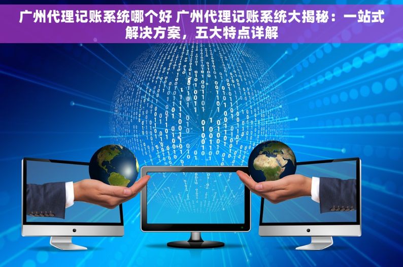 广州代理记账系统哪个好 广州代理记账系统大揭秘：一站式解决方案，五大特点详解