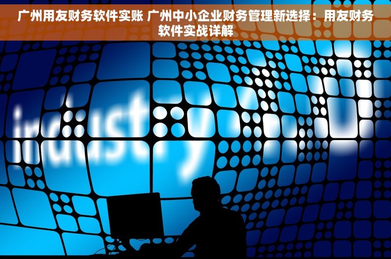 广州用友财务软件实账 广州中小企业财务管理新选择：用友财务软件实战详解