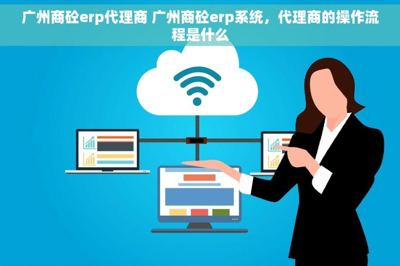 广州商砼erp代理商 广州商砼erp系统，代理商的操作流程是什么
