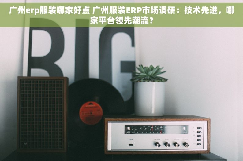 广州erp服装哪家好点 广州服装ERP市场调研：技术先进，哪家平台领先潮流？