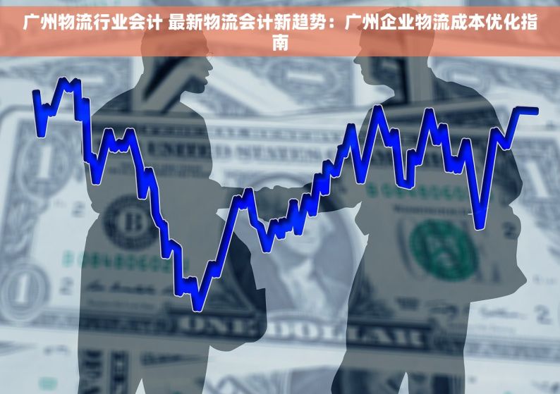 广州物流行业会计 最新物流会计新趋势：广州企业物流成本优化指南