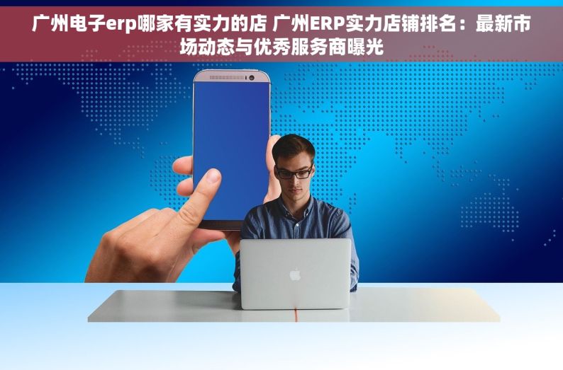 广州电子erp哪家有实力的店 广州ERP实力店铺排名：最新市场动态与优秀服务商曝光