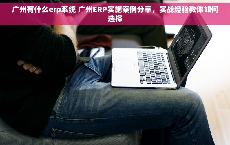 广州有什么erp系统 广州ERP实施案例分享，实战经验教你如何选择