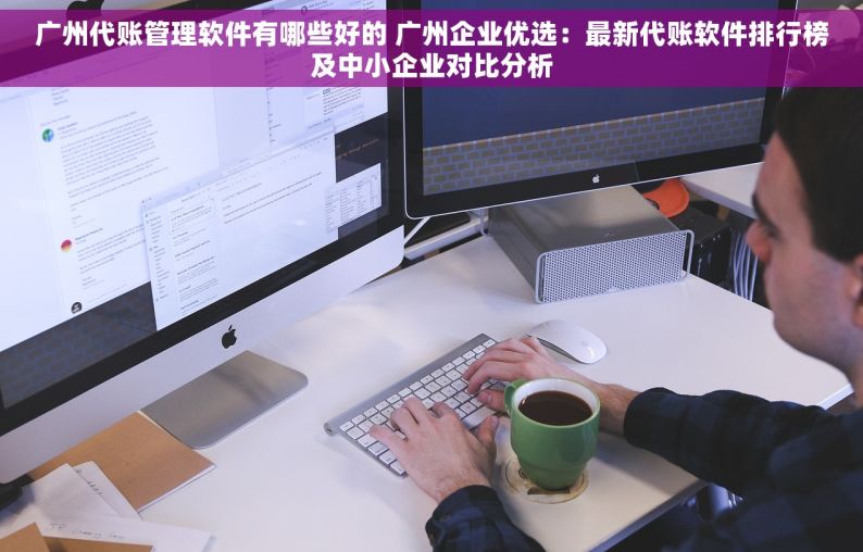 广州代账管理软件有哪些好的 广州企业优选：最新代账软件排行榜及中小企业对比分析