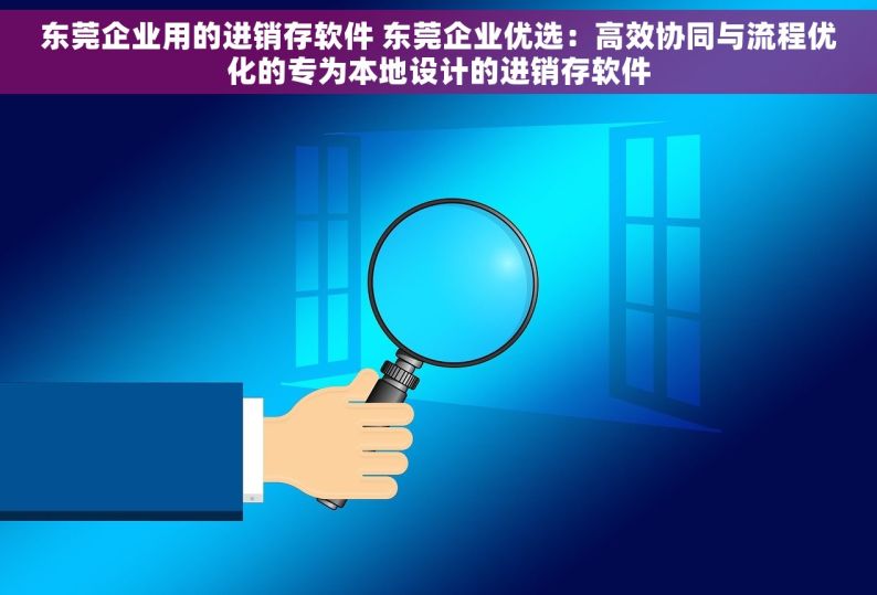 东莞企业用的进销存软件 东莞企业优选：高效协同与流程优化的专为本地设计的进销存软件