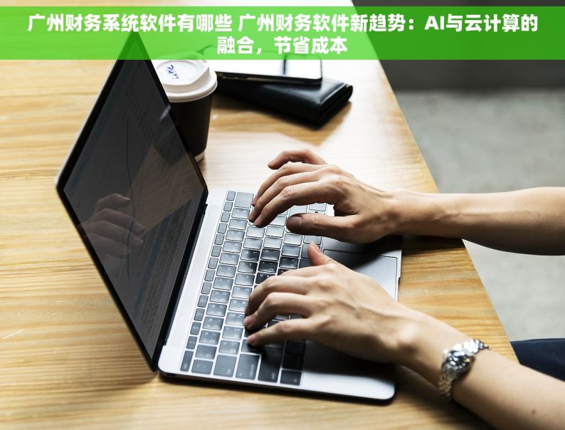 广州财务系统软件有哪些 广州财务软件新趋势：AI与云计算的融合，节省成本