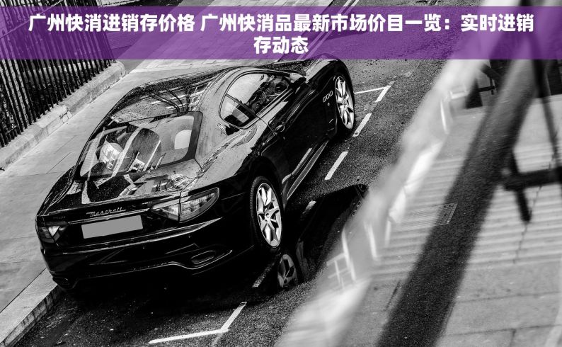 广州快消进销存价格 广州快消品最新市场价目一览：实时进销存动态