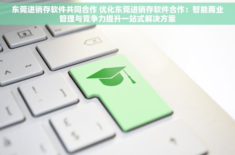 东莞进销存软件共同合作 优化东莞进销存软件合作：智能商业管理与竞争力提升一站式解决方案
