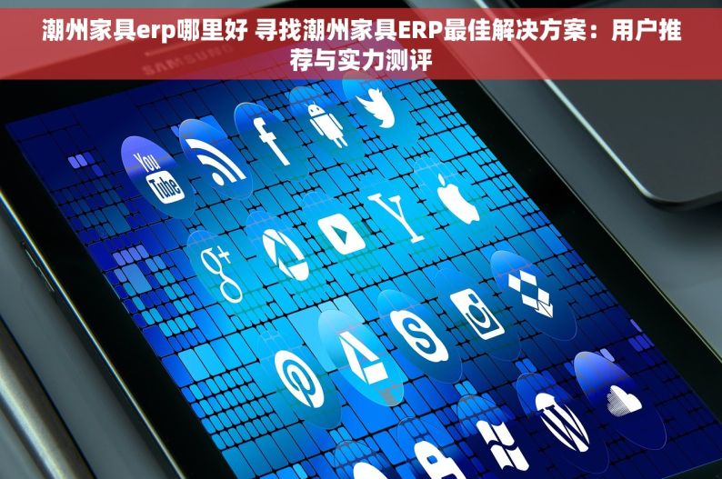 潮州家具erp哪里好 寻找潮州家具ERP最佳解决方案：用户推荐与实力测评