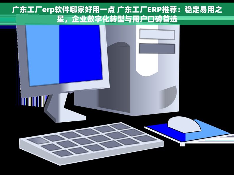 广东工厂erp软件哪家好用一点 广东工厂ERP推荐：稳定易用之星，企业数字化转型与用户口碑首选