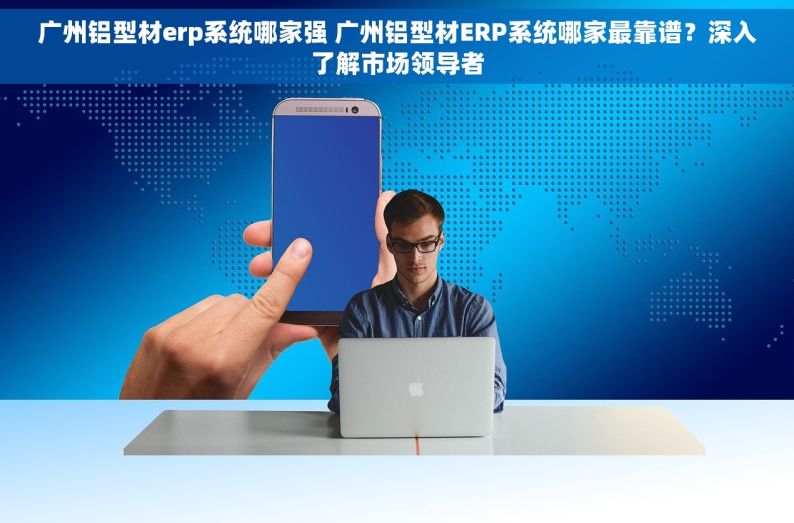 广州铝型材erp系统哪家强 广州铝型材ERP系统哪家最靠谱？深入了解市场领导者