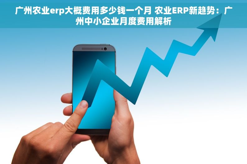 广州农业erp大概费用多少钱一个月 农业ERP新趋势：广州中小企业月度费用解析