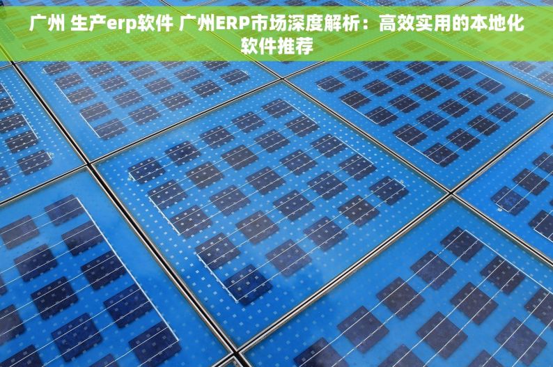 广州 生产erp软件 广州ERP市场深度解析：高效实用的本地化软件推荐