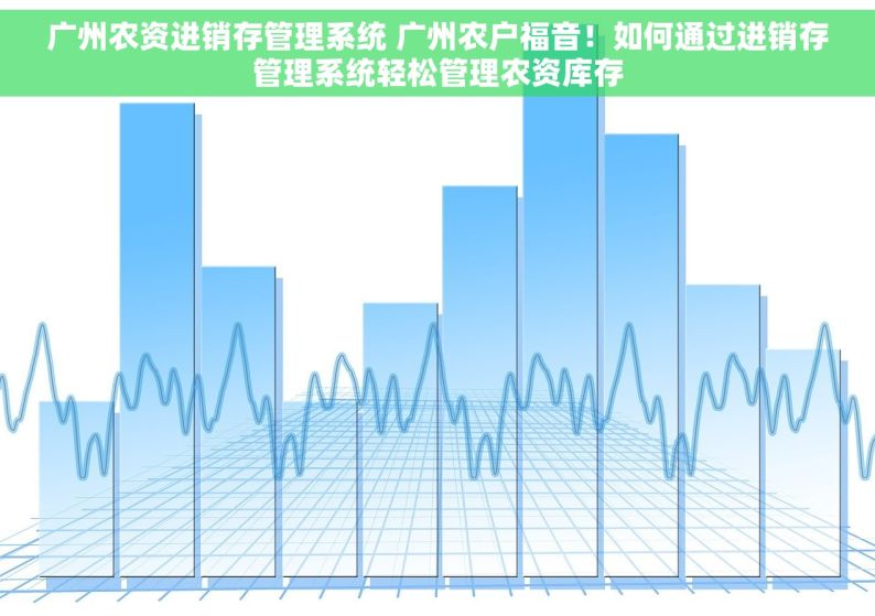 广州农资进销存管理系统 广州农户福音！如何通过进销存管理系统轻松管理农资库存