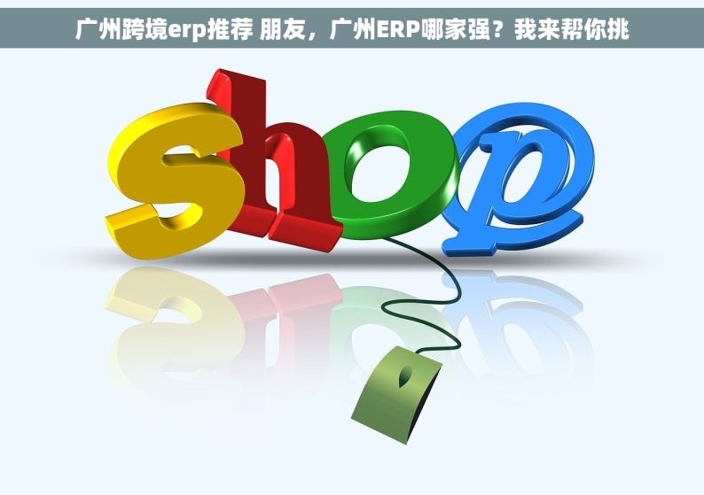 广州跨境erp推荐 朋友，广州ERP哪家强？我来帮你挑