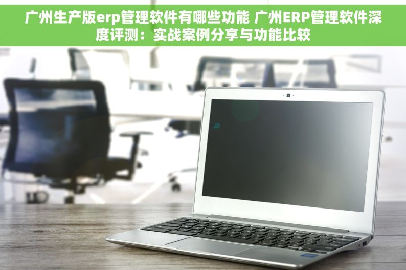 广州生产版erp管理软件有哪些功能 广州ERP管理软件深度评测：实战案例分享与功能比较