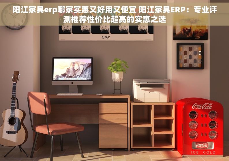 阳江家具erp哪家实惠又好用又便宜 阳江家具ERP：专业评测推荐性价比超高的实惠之选
