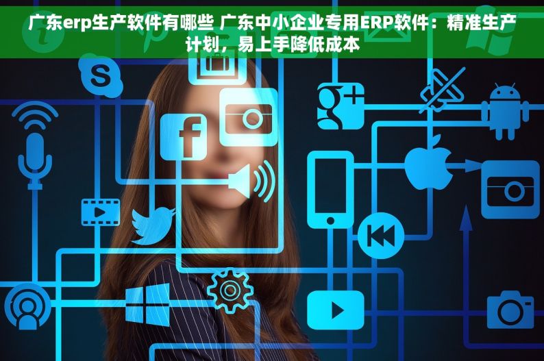 广东erp生产软件有哪些 广东中小企业专用ERP软件：精准生产计划，易上手降低成本
